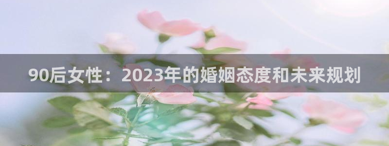 福建长运平台机电股份公司：90后女性：2023年的婚姻态度和未来规划