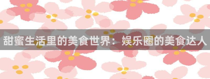 长运平台主管：甜蜜生活里的美食世界：娱乐圈的美食达人
