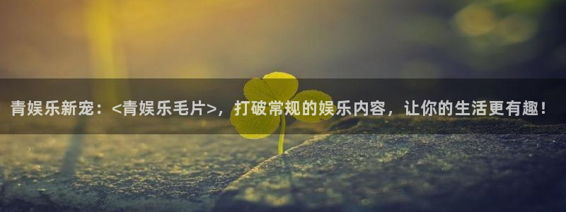 长运平台官网下载：青娱乐新宠：<青娱乐毛片>，打破常规的娱乐内容，让你的生活更有